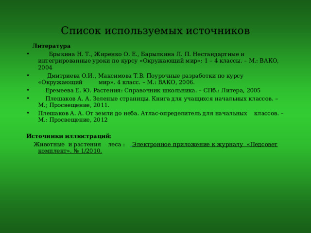 Список используемых источников  Литература  Брыкина Н. Т., Жиренко О. Е., Барылкина Л. П. Нестандартные и интегрированные уроки по курсу «Окружающий мир»: 1 – 4 классы. – М.: ВАКО, 2004  Дмитриева О.И., Максимова Т.В. Поурочные разработки по курсу «Окружающий мир». 4 класс. – М.: ВАКО, 2006.  Еремеева Е. Ю. Растения: Справочник школьника. – СПб.: Литера, 2005  Плешаков А. А. Зеленые страницы. Книга для учащихся начальных классов. – М.; Просвещение, 2011. Плешаков А. А. От земли до неба. Атлас-определитель для начальных классов. – М.: Просвещение, 2012  Источники иллюстраций:  Животные и растения леса :   Электронное приложение к журналу «Педсовет комплект». № 1/2010. 