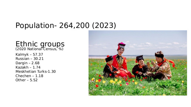 Population- 264,200 (2023) Ethnic groups (2020 National Census, %) Kalmyk – 57.37 Russian – 30.21 Dargin – 2.68 Kazakh – 1.74 Meskhetian Turks-1.30 Chechen – 1.18 Other – 5.52 