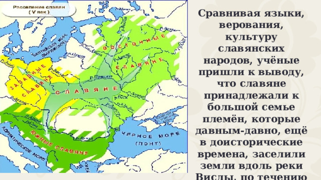 Сравнивая языки, верования, культуру славянских народов, учёные пришли к выводу, что славяне принадлежали к большой семье племён, которые давным-давно, ещё в доисторические времена, заселили земли вдоль реки Вислы, по течению Дуная, Днепра и к северу от Карпатских гор. 