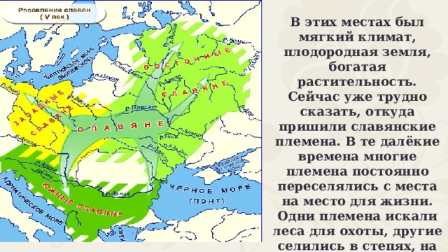 В этих местах был мягкий климат, плодородная земля, богатая растительность. Сейчас уже трудно сказать, откуда пришили славянские племена. В те далёкие времена многие племена постоянно переселялись с места на место для жизни. Одни племена искали леса для охоты, другие селились в степях, на равнинах, вдоль рек, а третьи воевали со своими соседями, занимая их земли. 