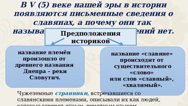 В V (5) веке нашей эры в истории появляются письменные сведения о славянах, а почему они так назывались, точных объяснений нет. Предположения историков название племён произошло от древнего названия Днепра – реки Словутич. название «славяне» происходит от существительного «слово» или слов «славный», «хвалимый». Чужеземные странники , встречавшиеся со славянскими племенами, описывали их как людей, которые говорят ясным, понятным языком. 