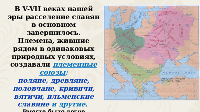 В V-VII веках нашей эры расселение славян в основном завершилось. Племена, жившие рядом в одинаковых природных условиях, создавали племенные союзы : поляне, древляне, половчане, кривичи, вятичи, ильменские славяне и другие. Вместе было легче осваивать места, пригодные для жизни, а также защищаться от враждебных племён. 