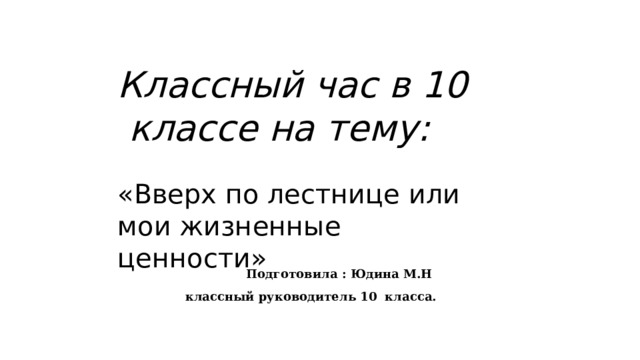 Классный час в 10 классе на тему:  «Вверх по лестнице или мои жизненные ценности»        Подготовила : Юдина М.Н классный руководитель 10 класса.   