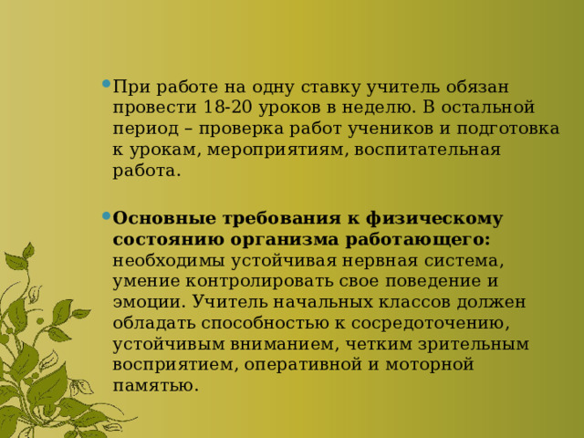 При работе на одну ставку учитель обязан провести 18-20 уроков в неделю. В остальной период – проверка работ учеников и подготовка к урокам, мероприятиям, воспитательная работа. Основные требования к физическому состоянию организма работающего: необходимы устойчивая нервная система, умение контролировать свое поведение и эмоции. Учитель начальных классов должен обладать способностью к сосредоточению, устойчивым вниманием, четким зрительным восприятием, оперативной и моторной памятью. 