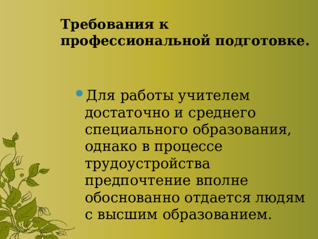 Требования к профессиональной подготовке. Для работы учителем достаточно и среднего специального образования, однако в процессе трудоустройства предпочтение вполне обоснованно отдается людям с высшим образованием. 