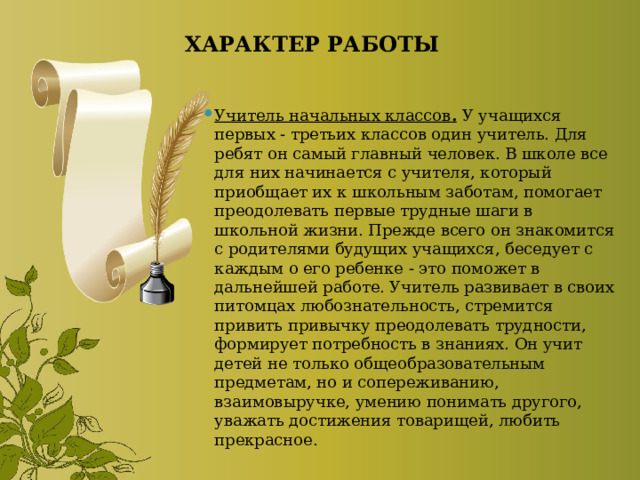 ХАРАКТЕР РАБОТЫ Учитель начальных классов .   У учащихся первых - третьих классов один учитель. Для ребят он самый главный человек. В школе все для них начинается с учителя, который приобщает их к школьным заботам, помогает преодолевать первые трудные шаги в школьной жизни. Прежде всего он знакомится с родителями будущих учащихся, беседует с каждым о его ребенке - это поможет в дальнейшей работе. Учитель развивает в своих питомцах любознательность, стремится привить привычку преодолевать трудности, формирует потребность в знаниях. Он учит детей не только общеобразовательным предметам, но и сопереживанию, взаимовыручке, умению понимать другого, уважать достижения товарищей, любить прекрасное. 