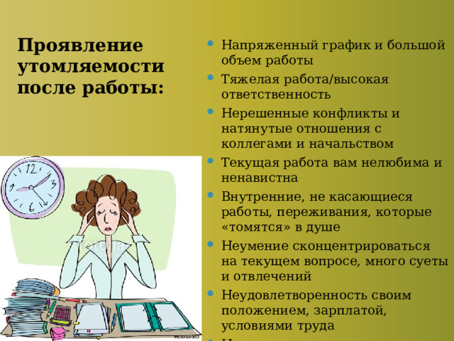 Проявление утомляемости после работы: Напряженный график и большой объем работы Тяжелая работа/высокая ответственность Нерешенные конфликты и натянутые отношения с коллегами и начальством Текущая работа вам нелюбима и ненавистна Внутренние, не касающиеся работы, переживания, которые «томятся» в душе Неумение сконцентрироваться на текущем вопросе, много суеты и отвлечений Неудовлетворенность своим положением, зарплатой, условиями труда Накопившаяся усталость, стресс, переутомление 