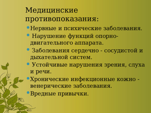 Медицинские противопоказания: Нервные и психические заболевания.  Нарушение функций опорно-двигательного аппарата.  Заболевания сердечно - сосудистой и дыхательной систем.  Устойчивые нарушения зрения, слуха и речи. Хронические инфекционные кожно - венерические заболевания. Вредные привычки. 