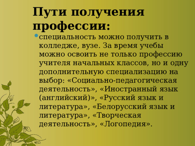 Пути получения профессии: специальность можно получить в колледже, вузе. За время учебы можно освоить не только профессию учителя начальных классов, но и одну дополнительную специализацию на выбор: «Социально-педагогическая деятельность», «Иностранный язык (английский)», «Русский язык и литература», «Белорусский язык и литература», «Творческая деятельность», «Логопедия». 