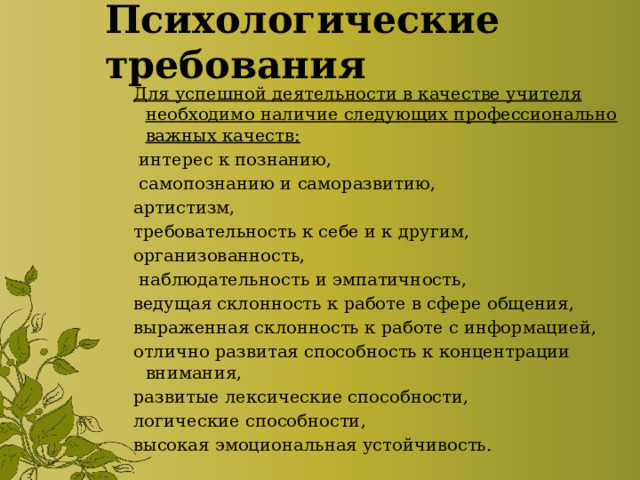 Психологические требования Для успешной деятельности в качестве учителя необходимо наличие следующих профессионально важных качеств:  интерес к познанию,  самопознанию и саморазвитию, артистизм, требовательность к себе и к другим, организованность,  наблюдательность и эмпатичность, ведущая склонность к работе в сфере общения, выраженная склонность к работе с информацией, отлично развитая способность к концентрации внимания, развитые лексические способности, логические способности, высокая эмоциональная устойчивость. 