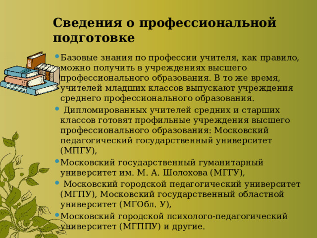 Сведения о профессиональной подготовке Базовые знания по профессии учителя, как правило, можно получить в учреждениях высшего профессионального образования. В то же время, учителей младших классов выпускают учреждения среднего профессионального образования.  Дипломированных учителей средних и старших классов готовят профильные учреждения высшего профессионального образования: Московский педагогический государственный университет (МПГУ), Московский государственный гуманитарный университет им. М. А. Шолохова (МГГУ),  Московский городской педагогический университет (МГПУ), Московский государственный областной университет (МГОбл. У), Московский городской психолого-педагогический университет (МГППУ) и другие. 