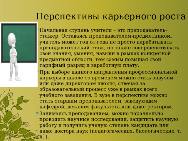 Перспективы карьерного роста Начальная ступень учителя – это преподаватель-стажер. Оставаясь преподавателем-предметником, учитель может год от года не просто нарабатывать преподавательский стаж, но также совершенствовать свои знания, умения, навыки в рамках конкретной предметной области, тем самым повышая свой тарифный разряд и заработную плату. При выборе данного направления профессиональной карьеры в школе со временем можно стать завучем или даже директором школы, отвечая за образовательный процесс уже в рамках всего учебного заведения. В вузе в перспективе можно стать старшим преподавателем, заведующим кафедрой, деканом факультета или даже ректором. Занимаясь преподаванием, можно параллельно проводить научные исследования, защитить научную работу и получить ученую степень кандидата или даже доктора наук (педагогических, биологических, т. д. ). 