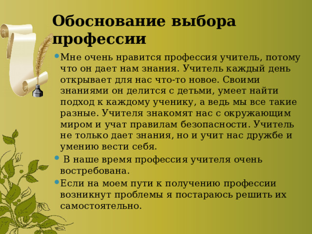 Обоснование выбора профессии Мне очень нравится профессия учитель, потому что он дает нам знания. Учитель каждый день открывает для нас что-то новое. Своими знаниями он делится с детьми, умеет найти подход к каждому ученику, а ведь мы все такие разные. Учителя знакомят нас с окружающим миром и учат правилам безопасности. Учитель не только дает знания, но и учит нас дружбе и умению вести себя.  В наше время профессия учителя очень востребована. Если на моем пути к получению профессии возникнут проблемы я постараюсь решить их самостоятельно. 