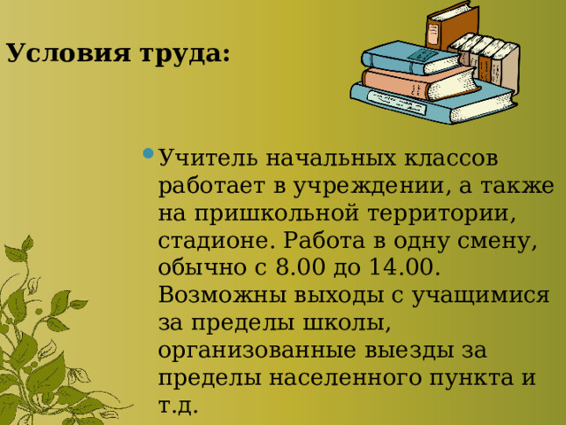 Условия труда: Учитель начальных классов работает в учреждении, а также на пришкольной территории, стадионе. Работа в одну смену, обычно с 8.00 до 14.00. Возможны выходы с учащимися за пределы школы, организованные выезды за пределы населенного пункта и т.д. 