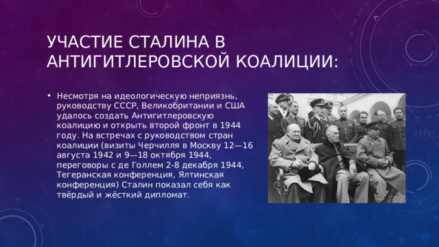 Участие Сталина в антигитлеровской коалиции: Несмотря на идеологическую неприязнь, руководству СССР, Великобритании и США удалось создать Антигитлеровскую коалицию и открыть второй фронт в 1944 году. На встречах с руководством стран коалиции (визиты Черчилля в Москву 12—16 августа 1942 и 9—18 октября 1944, переговоры с де Голлем 2-8 декабря 1944, Тегеранская конференция, Ялтинская конференция) Сталин показал себя как твёрдый и жёсткий дипломат. 