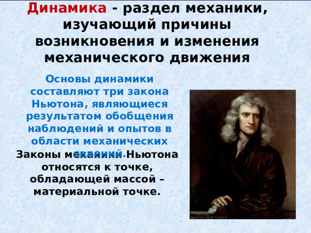 Динамика - раздел механики, изучающий причины возникновения и изменения механического движения   Основы динамики составляют три закона Ньютона, являющиеся результатом обобщения наблюдений и опытов в области механических явлений. Законы механики Ньютона относятся к точке, обладающей массой – материальной точке.  