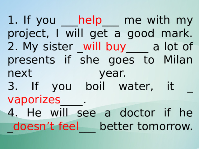 1. If you ___ help ___ me with my project, I will get a good mark.  2. My sister _ will buy ____ a lot of presents if she goes to Milan next year.  3. If you boil water, it _  vaporizes ____ .  4. He will see a doctor if he _ doesn’t feel ___ better tomorrow. 