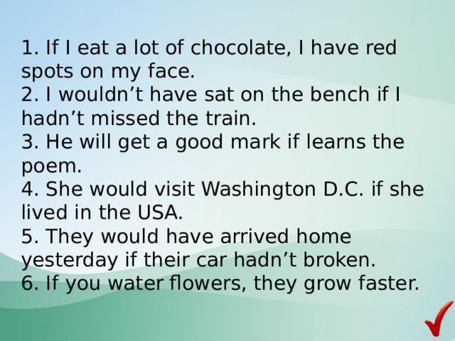  1. If I eat a lot of chocolate, I have red spots on my face.  2. I wouldn’t have sat on the bench if I hadn’t missed the train.  3. He will get a good mark if learns the poem.  4. She would visit Washington D.C. if she lived in the USA.  5. They would have arrived home yesterday if their car hadn’t broken.  6. If you water flowers, they grow faster.    