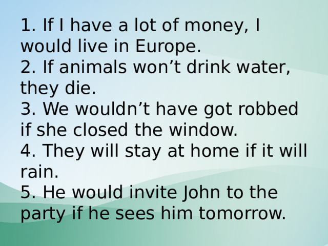 1. If I have a lot of money, I would live in Europe.  2. If animals won’t drink water, they die.  3. We wouldn’t have got robbed if she closed the window.  4. They will stay at home if it will rain.  5. He would invite John to the party if he sees him tomorrow. 
