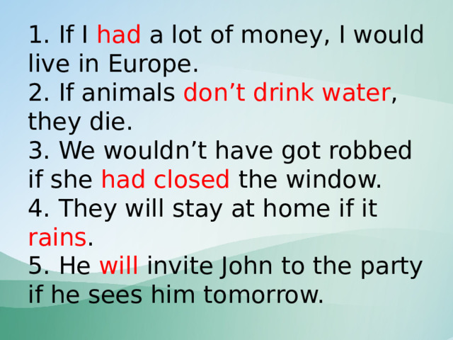 1. If I had a lot of money, I would live in Europe.  2. If animals don’t drink water , they die.  3. We wouldn’t have got robbed if she had closed the window.  4. They will stay at home if it rains .  5. He will invite John to the party if he sees him tomorrow. 