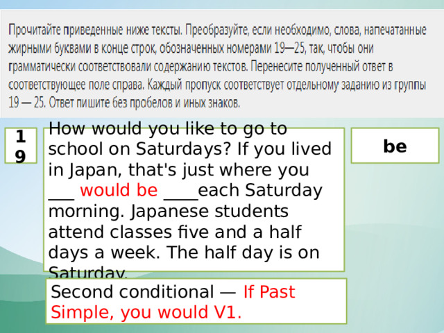 19 How would you like to go to school on Saturdays? If you lived in Japan, that's just where you ___ would be ____each Saturday morning. Japanese students attend classes five and a half days a week. The half day is on Saturday. be Second conditional — If Past Simple, you would V1. 