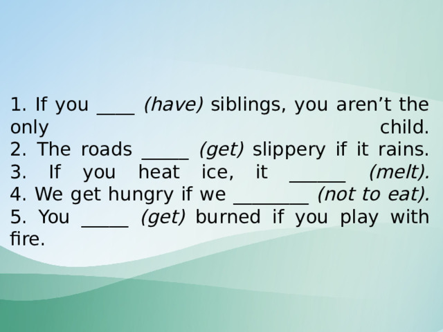    1. If you ____ (have) siblings, you aren’t the only child.  2. The roads _____ (get) slippery if it rains.  3. If you heat ice, it ______ (melt).  4. We get hungry if we ________ (not to eat).  5. You _____ (get) burned if you play with fire.    