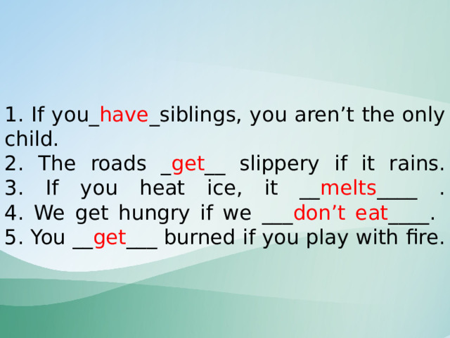    1. If you_ have _siblings, you aren’t the only child.  2. The roads _ get __ slippery if it rains.  3. If you heat ice, it __ melts ____ .  4. We get hungry if we ___ don’t eat ____.  5. You __ get ___ burned if you play with fire.    