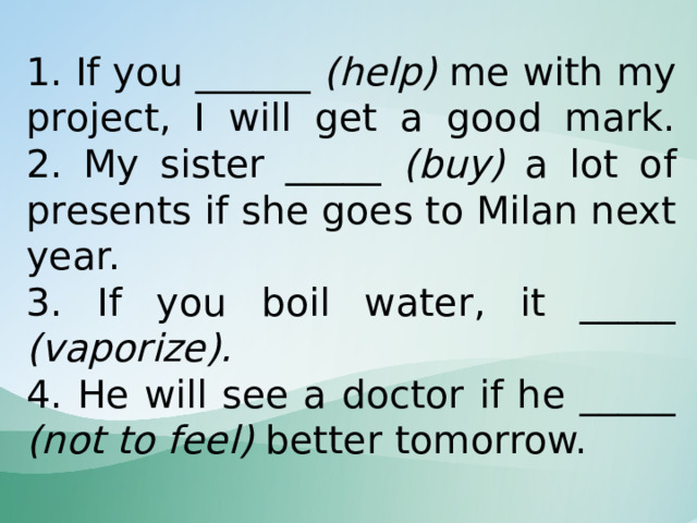 1. If you ______ (help) me with my project, I will get a good mark.  2. My sister _____ (buy) a lot of presents if she goes to Milan next year.  3. If you boil water, it _____ (vaporize).  4. He will see a doctor if he _____ (not to feel) better tomorrow. 