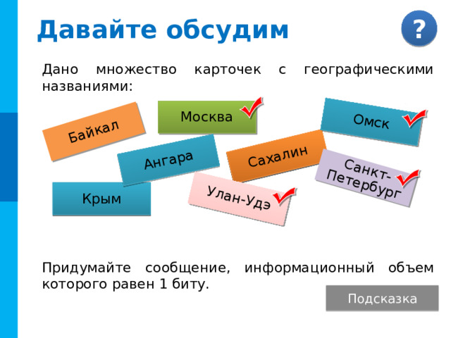 Байкал Омск Сахалин Ангара Улан-Удэ Санкт-Петербург Давайте обсудим Дано множество карточек с географическими названиями: Придумайте сообщение, информационный объем которого равен 1 биту. Москва Крым Комментарии Ответ. Сообщение должно разделить множество карточек на два равных подмножества. Среди приведенных карточек четыре города. Информационный объем сообщения о том, что на карточке название города равен 1 бит. Этот вариант не единственный. (Вторая буква гласная) Подсказка  