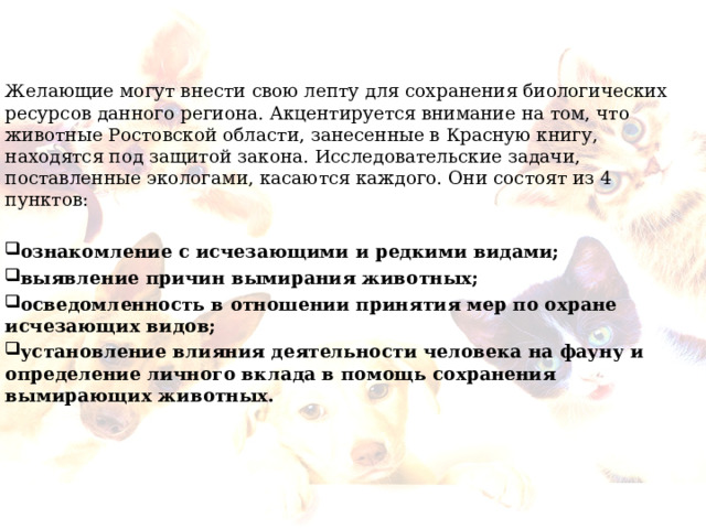 Желающие могут внести свою лепту для сохранения биологических ресурсов данного региона. Акцентируется внимание на том, что животные Ростовской области, занесенные в Красную книгу, находятся под защитой закона. Исследовательские задачи, поставленные экологами, касаются каждого. Они состоят из 4 пунктов:  ознакомление с исчезающими и редкими видами; выявление причин вымирания животных; осведомленность в отношении принятия мер по охране исчезающих видов; установление влияния деятельности человека на фауну и определение личного вклада в помощь сохранения вымирающих животных.  