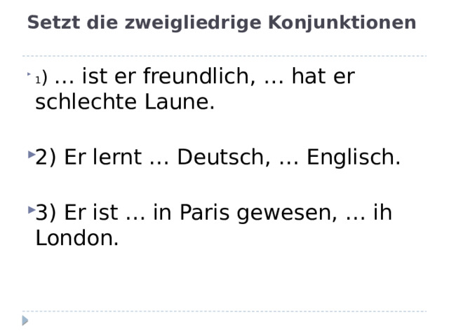 Setzt die zweigliedrige Konjunktionen   1 ) … ist er freundlich, … hat er schlechte Laune. 2) Er lernt … Deutsch, … Englisch. 3) Er ist … in Paris gewesen, … ih London.  