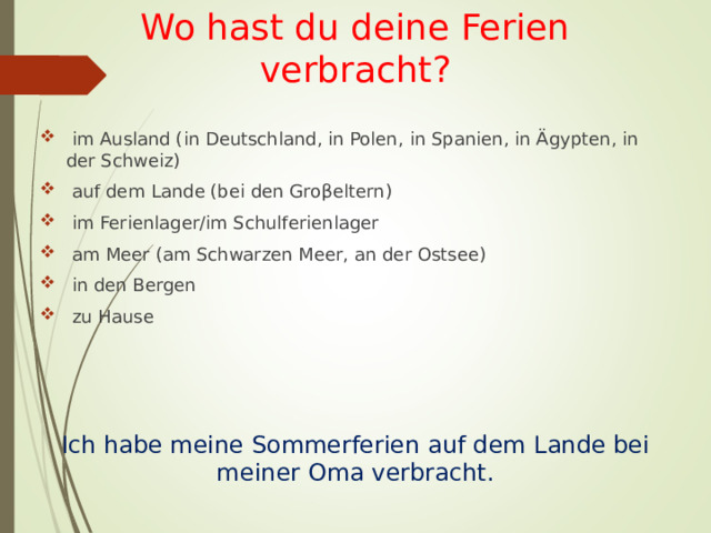 Wo hast du deine Ferien verbracht?  im Ausland (in Deutschland, in Polen,  in Spanien, in Ägypten, in der Schweiz)  auf dem Lande (bei den Gro β eltern)  im Ferienlager/im Schulferienlager  am Meer (am Schwarzen Meer, an der Ostsee)  in den Bergen  zu Hause Ich habe meine Sommerferien auf dem Lande bei meiner Oma verbracht. 