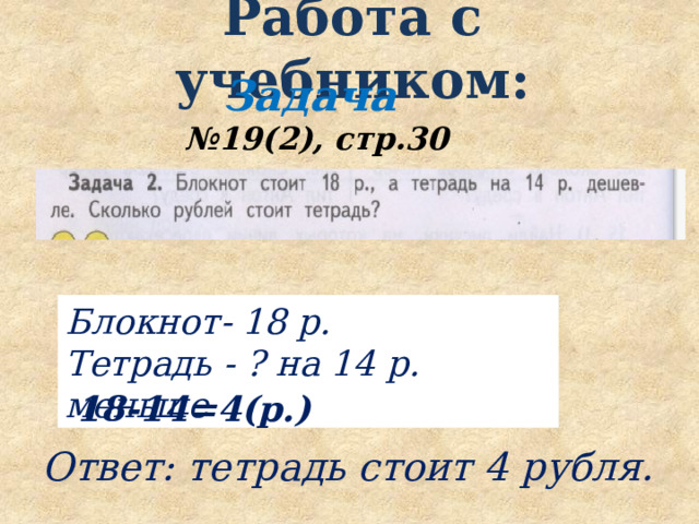  Работа с учебником:   Задача № 19(2), стр.30 Блокнот- 18 р. Тетрадь - ? на 14 р. меньше 18-14=4(р.) Ответ: тетрадь стоит 4 рубля. 