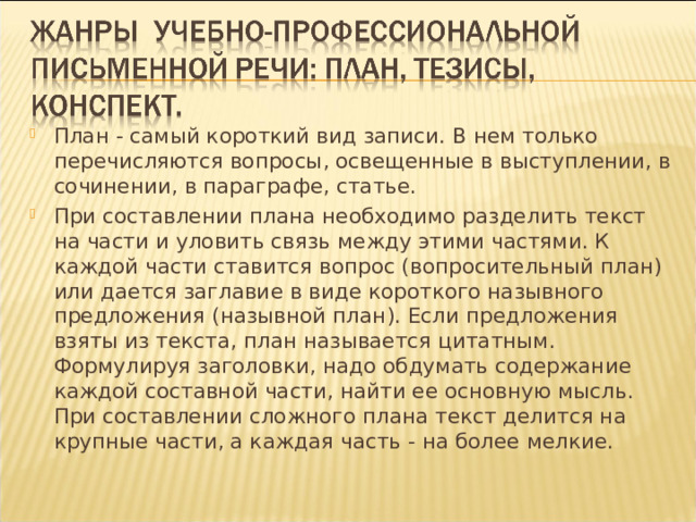 План - самый короткий вид записи. В нем только перечисляются вопросы, освещенные в выступлении, в сочинении, в параграфе, статье. При составлении плана необходимо разделить текст на части и уловить связь между этими частями. К каждой части ставится вопрос (вопросительный план) или дается заглавие в виде короткого назывного предложения (назывной план). Если предложения взяты из текста, план называется цитатным. Формулируя заголовки, надо обдумать содержание каждой составной части, найти ее основную мысль. При составлении сложного плана текст делится на крупные части, а каждая часть - на более мелкие.  