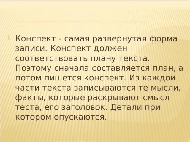 Конспект - самая развернутая форма записи. Конспект должен соответствовать плану текста. Поэтому сначала составляется план, а потом пишется конспект. Из каждой части текста записываются те мысли, факты, которые раскрывают смысл теста, его заголовок. Детали при котором опускаются. 