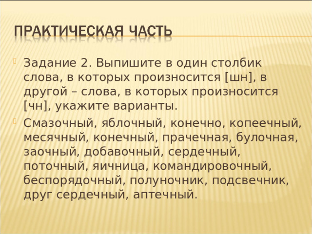 Задание 2. Выпишите в один столбик слова, в которых произносится [шн], в другой – слова, в которых произносится [чн], укажите варианты. Смазочный, яблочный, конечно, копеечный, месячный, конечный, прачечная, булочная, заочный, добавочный, сердечный, поточный, яичница, командировочный, беспорядочный, полуночник, подсвечник, друг сердечный, аптечный.  