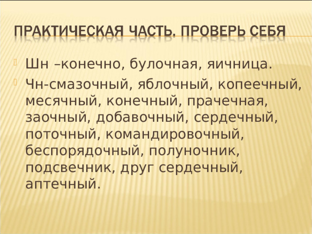 Шн –конечно, булочная, яичница. Чн-смазочный, яблочный, копеечный, месячный, конечный, прачечная, заочный, добавочный, сердечный, поточный, командировочный, беспорядочный, полуночник, подсвечник, друг сердечный, аптечный.  