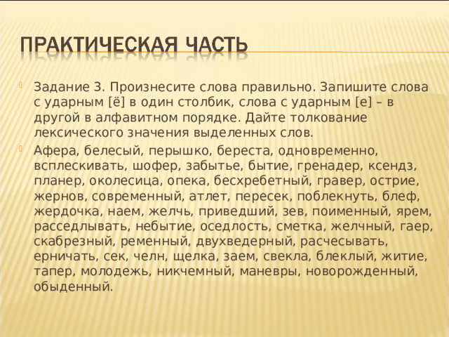 Задание 3. Произнесите слова правильно. Запишите слова с ударным [ё] в один столбик, слова с ударным [е] – в другой в алфавитном порядке. Дайте толкование лексического значения выделенных слов. Афера, белесый, перышко, береста, одновременно, всплескивать, шофер, забытье, бытие, гренадер, ксендз, планер, околесица, опека, бесхребетный, гравер, острие, жернов, современный, атлет, пересек, поблекнуть, блеф, жердочка, наем, желчь, приведший, зев, поименный, ярем, расседлывать, небытие, оседлость, сметка, желчный, гаер, скабрезный, ременный, двухведерный, расчесывать, ерничать, сек, челн, щелка, заем, свекла, блеклый, житие, тапер, молодежь, никчемный, маневры, новорожденный, обыденный.  