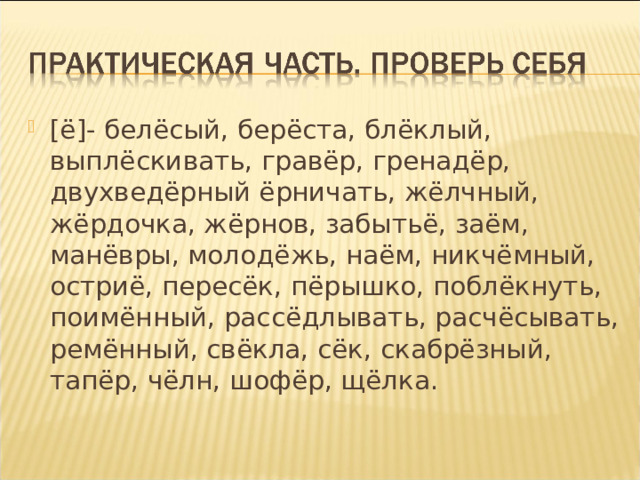 [ё]- белёсый, берёста, блёклый, выплёскивать, гравёр, гренадёр, двухведёрный ёрничать, жёлчный, жёрдочка, жёрнов, забытьё, заём, манёвры, молодёжь, наём, никчёмный, остриё, пересёк, пёрышко, поблёкнуть, поимённый, рассёдлывать, расчёсывать, ремённый, свёкла, сёк, скабрёзный, тапёр, чёлн, шофёр, щёлка. 