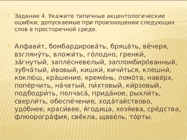 Задание 4. Укажите типичные акцентологические ошибки, допускаемые при произношении следующих слов в просторечной среде.  Алфави́т, бомбардирова́ть, бряца́ть, ве́черя, взгляну́ть, вложи́ть, го́лодно, гренки́, за́гнутый, запле́сневелый, запломбиро́ванный, зубча́тый, и́вовый, кишки́, кичи́ться, клешни́, коклю́ш, кра́шение, креме́нь, ломо́та, наве́рх, попе́рчить, на́чатый, пи́хтовый, ки́рзовый, подбодри́ть, полчаса́, прида́ное, рыхли́ть, сверли́ть, обеспе́чение, хода́тайствово, удо́бнее, краси́вее, я́годица, хозя́ева, сре́дства, флюорогра́фия, свё́кла, щаве́ль, то́рты.  