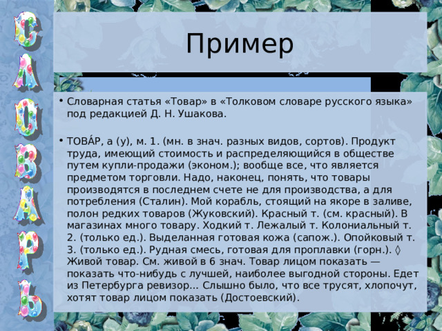 Пример Словарная статья «Товар» в «Толковом словаре русского языка» под редакцией Д. Н. Ушакова. ТОВА́Р, а (у), м. 1. (мн. в знач. разных видов, сортов). Продукт труда, имеющий стоимость и распределяющийся в обществе путем купли-продажи (эконом.); вообще все, что является предметом торговли. Надо, наконец, понять, что товары производятся в последнем счете не для производства, а для потребления (Сталин). Мой корабль, стоящий на якоре в заливе, полон редких товаров (Жуковский). Красный т. (см. красный). В магазинах много товару. Ходкий т. Лежалый т. Колониальный т. 2. (только ед.). Выделанная готовая кожа (сапож.). Опойковый т. 3. (только ед.). Рудная смесь, готовая для проплавки (горн.). ◊ Живой товар. См. живой в 6 знач. Товар лицом показать — показать что-нибудь с лучшей, наиболее выгодной стороны. Едет из Петербурга ревизор… Слышно было, что все трусят, хлопочут, хотят товар лицом показать (Достоевский). 