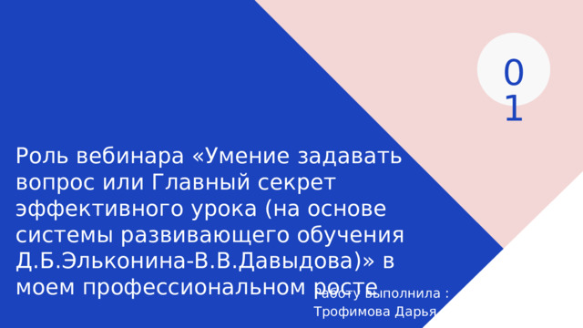 01 Роль вебинара «Умение задавать вопрос или Главный секрет эффективного урока (на основе системы развивающего обучения Д.Б.Эльконина-В.В.Давыдова)» в моем профессиональном росте Работу выполнила : Трофимова Дарья 