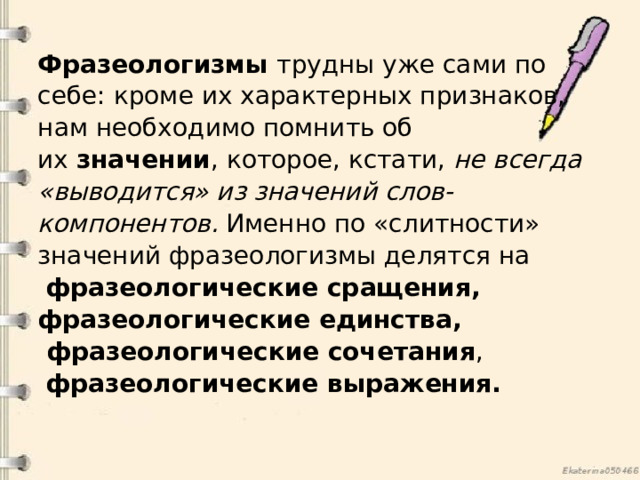 Фразеологизмы  трудны уже сами по себе: кроме их характерных признаков, нам необходимо помнить об их  значении , которое, кстати,  не всегда «выводится» из значений слов-компонентов.  Именно по «слитности» значений фразеологизмы делятся на   фразеологические сращения, фразеологические единства,  фразеологические сочетания ,   фразеологические выражения.  