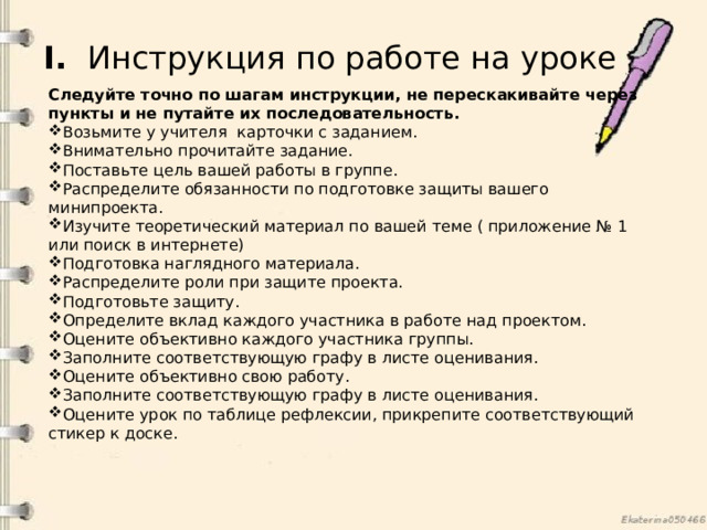 I.   Инструкция по работе на уроке Следуйте точно по шагам инструкции, не перескакивайте через пункты и не путайте их последовательность. Возьмите у учителя карточки с заданием. Внимательно прочитайте задание. Поставьте цель вашей работы в группе. Распределите обязанности по подготовке защиты вашего минипроекта. Изучите теоретический материал по вашей теме ( приложение № 1 или поиск в интернете) Подготовка наглядного материала. Распределите роли при защите проекта. Подготовьте защиту. Определите вклад каждого участника в работе над проектом. Оцените объективно каждого участника группы. Заполните соответствующую графу в листе оценивания. Оцените объективно свою работу. Заполните соответствующую графу в листе оценивания. Оцените урок по таблице рефлексии, прикрепите соответствующий стикер к доске. 