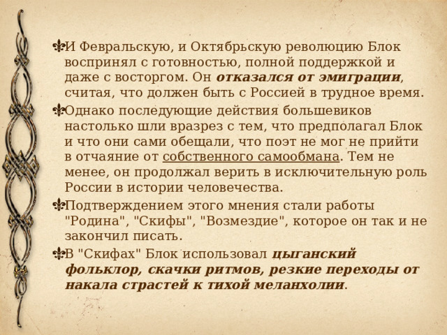 И Февральскую, и Октябрьскую революцию Блок воспринял с готовностью, полной поддержкой и даже с восторгом. Он отказался от эмиграции , считая, что должен быть с Россией в трудное время. Однако последующие действия большевиков настолько шли вразрез с тем, что предполагал Блок и что они сами обещали, что поэт не мог не прийти в отчаяние от собственного самообмана . Тем не менее, он продолжал верить в исключительную роль России в истории человечества. Подтверждением этого мнения стали работы 