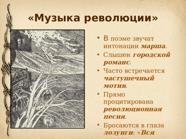 «Музыка революции» В поэме звучат интонации марша . Слышен городской романс . Часто встречается частушечный мотив . Прямо процитирована революционная песня . Бросаются в глаза лозунги : « Вся власть Учредительному Собранию!»  В поэме звучат интонации марша: В очи бьется   Красный флаг. Раздается Мерный шаг. Вот - проснется Лютый враг. (гл.ll)  Слышен городской романс. Он интересно обыгрывается: начало знакомое а дальше - пошел разгул: Нe слышно шуму городского, Над невской башней тишина, И больше нет городового ­ Гуляй, ребята, без вина!  Часто встречается частушечный мотив: Запирайте етажи! Нынче будут грабежи! Отмыкайте погреба ­- Гуляет нынче голытьба!  Прямо процитирована революционная песня: Вперед, вперед, Рабочий народ!  Кроме того, в поэме бросаются в глаза лозунги: «Вся власть Учредитель­ному Собранию!», доносятся обрывки разговоров: … И у нас было собрание ... ... Вот в этом здании ...  Вся эта разноголосица, какофония, треск выстрелов («Трах-тарарах­-тах-тах-тах!») сливаются в единое целое. 