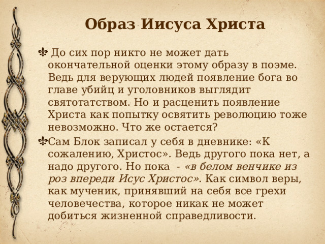 Образ Иисуса Христа  До сих пор никто не может дать окончательной оценки этому образу в поэме. Ведь для верующих людей появление бога во главе убийц и уголовников выглядит святотатством. Но и расценить появление Христа как попытку освятить революцию тоже невозможно. Что же остается? Сам Блок записал у себя в дневнике: «К сожалению, Христос». Ведь другого пока нет, а надо другого. Но пока  -  «в белом венчике из роз впереди Исус Христос» . Как символ веры, как мученик, принявший на себя все грехи человечества, которое никак не может добиться жизненной справедливости. 