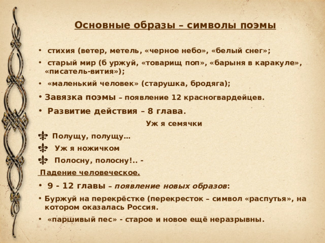 Основные образы – символы поэмы   стихия (ветер, метель, «черное небо», «белый снег»;  старый мир (б уржуй, «товарищ поп», «барыня в каракуле», «писатель-вития»);  «маленький человек» (старушка, бродяга); Завязка поэмы – появление 12 красногвардейцев.  Развитие действия – 8 глава . Уж я семячки     Полущу, полущу…     Уж я ножичком     Полосну, полосну!.. -  Падение человеческое.  9 - 12 главы – появление новых образов : Буржуй на перекрёстке (перекресток – символ «распутья», на котором оказалась Россия.  «паршивый пес» - старое и новое ещё неразрывны. 