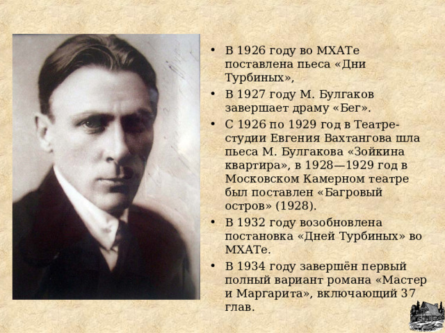 В 1926 году во МХАТе поставлена пьеса «Дни Турбиных», В 1927 году М. Булгаков завершает драму «Бег». С 1926 по 1929 год в Театре-студии Евгения Вахтангова шла пьеса М. Булгакова «Зойкина квартира», в 1928—1929 год в Московском Камерном театре был поставлен «Багровый остров» (1928). В 1932 году возобновлена постановка «Дней Турбиных» во МХАТе. В 1934 году завершён первый полный вариант романа «Мастер и Маргарита», включающий 37 глав.   