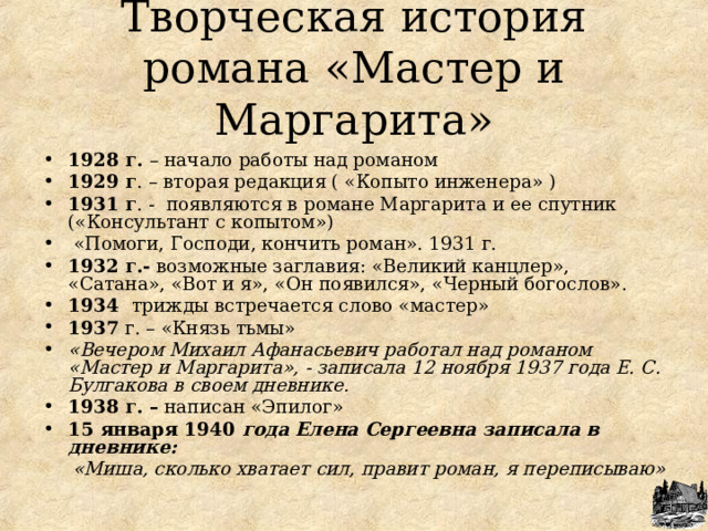 Творческая история романа «Мастер и Маргарита» 1928 г. – начало работы над романом    1929 г . – вторая редакция ( «Копыто инженера» ) 1931 г . - появляются в романе Маргарита и ее спутник («Консультант с копытом»)  «Помоги, Господи, кончить роман». 1931 г. 1932 г.- возможные заглавия: «Великий канцлер», «Сатана», «Вот и я», «Он появился», «Черный богослов». 1934 трижды встречается слово «мастер» 1937 г. – «Князь тьмы» «Вечером Михаил Афанасьевич работал над романом «Мастер и Маргарита», - записала 12 ноября 1937 года Е. С. Булгакова в своем дневнике. 1938 г. – написан «Эпилог» 15 января 1940 года  Елена Сергеевна записала в дневнике:  «Миша, сколько хватает сил, правит роман, я переписываю»  